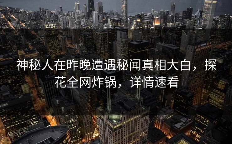 神秘人在昨晚遭遇秘闻真相大白，探花全网炸锅，详情速看