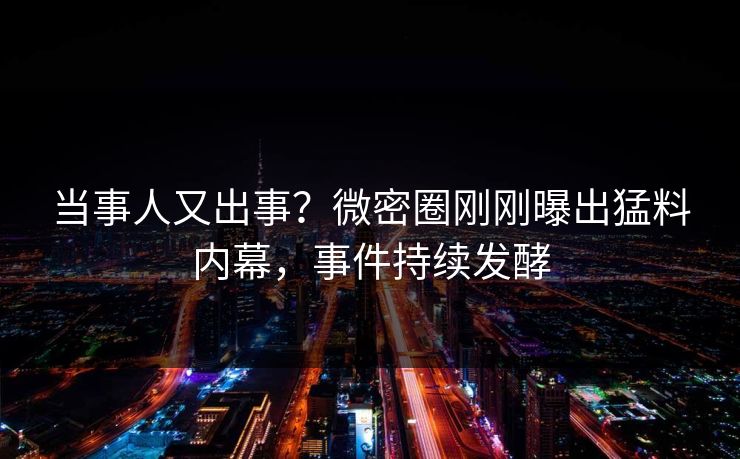 当事人又出事？微密圈刚刚曝出猛料内幕，事件持续发酵