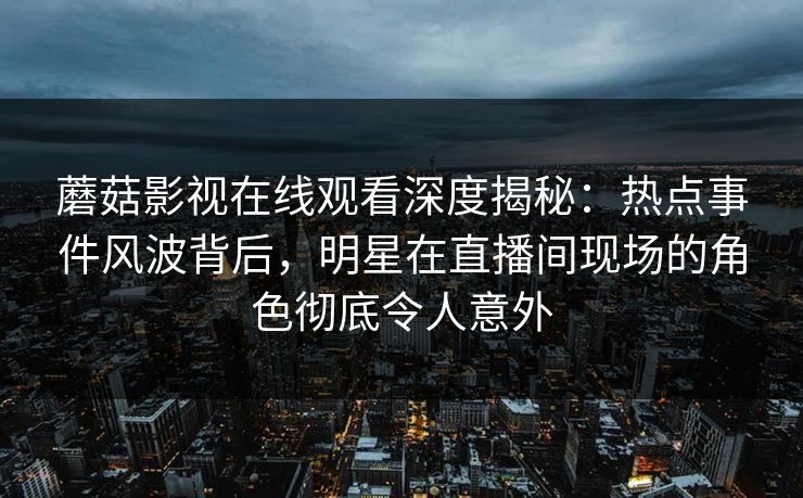 蘑菇影视在线观看深度揭秘：热点事件风波背后，明星在直播间现场的角色彻底令人意外