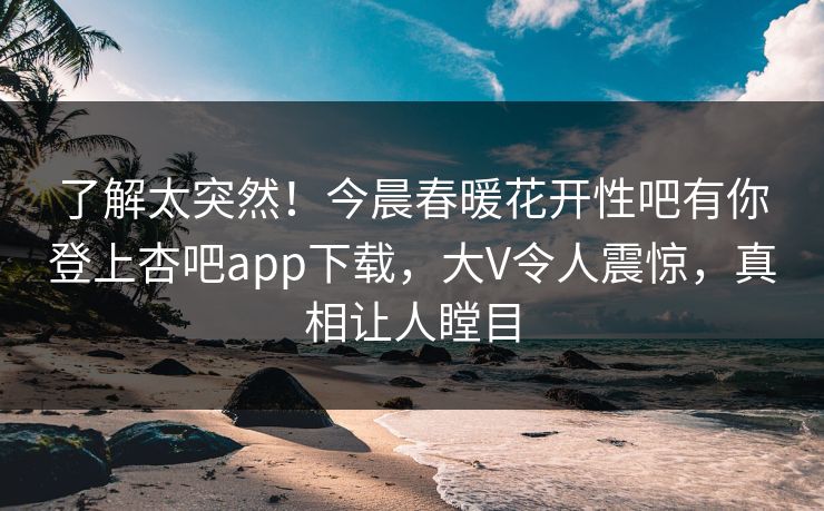 了解太突然！今晨春暖花开性吧有你登上杏吧app下载，大V令人震惊，真相让人瞠目