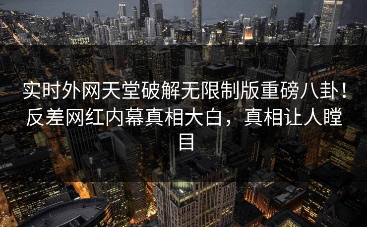 实时外网天堂破解无限制版重磅八卦！反差网红内幕真相大白，真相让人瞠目