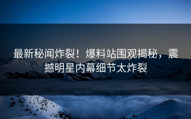 最新秘闻炸裂！爆料站围观揭秘，震撼明星内幕细节太炸裂