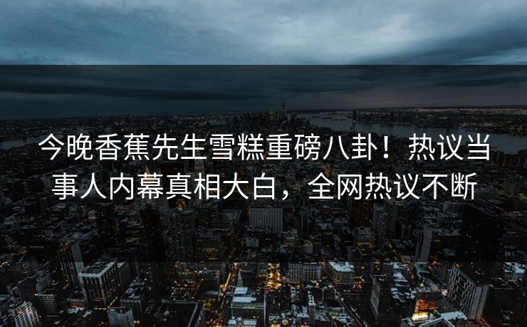 今晚香蕉先生雪糕重磅八卦！热议当事人内幕真相大白，全网热议不断