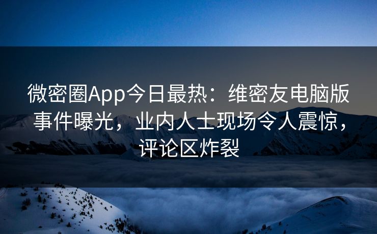 微密圈App今日最热：维密友电脑版事件曝光，业内人士现场令人震惊，评论区炸裂
