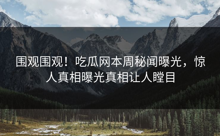 围观围观！吃瓜网本周秘闻曝光，惊人真相曝光真相让人瞠目