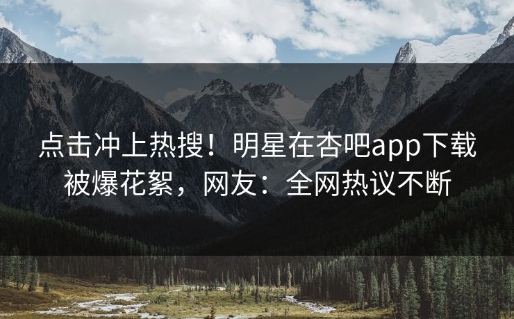 点击冲上热搜！明星在杏吧app下载被爆花絮，网友：全网热议不断