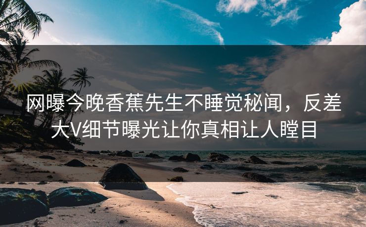 网曝今晚香蕉先生不睡觉秘闻，反差大V细节曝光让你真相让人瞠目
