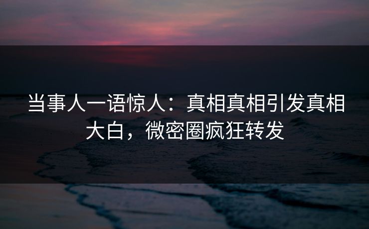当事人一语惊人：真相真相引发真相大白，微密圈疯狂转发