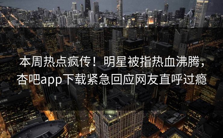 本周热点疯传!明星被指热血沸腾,杏吧app下载紧急回应网友直呼过瘾 本周热点疯传!明星被指热血沸腾,杏吧app下载紧急回应网友直呼过瘾