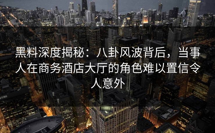 黑料深度揭秘：八卦风波背后，当事人在商务酒店大厅的角色难以置信令人意外