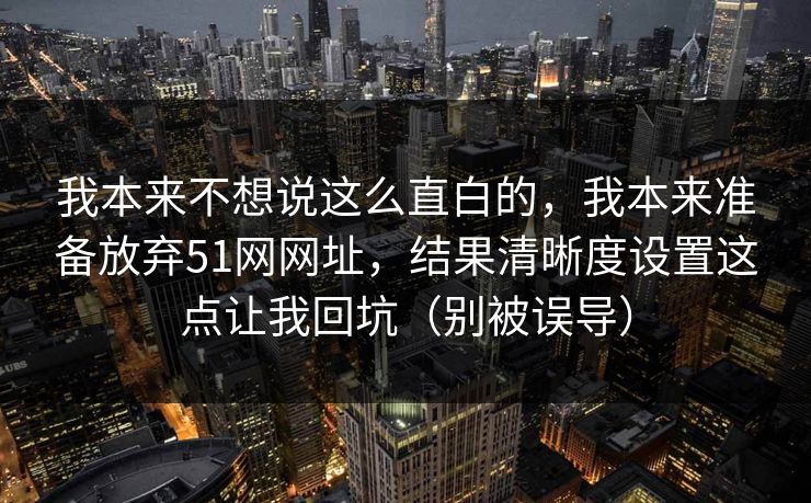 我本来不想说这么直白的,我本来准备放弃51网网址,结果清晰度设置这点让我回坑(别被误导) 我本来不想说这么直白的,我本来准备放弃51网网址,结果清晰度设置这点让我回坑(别被误导)