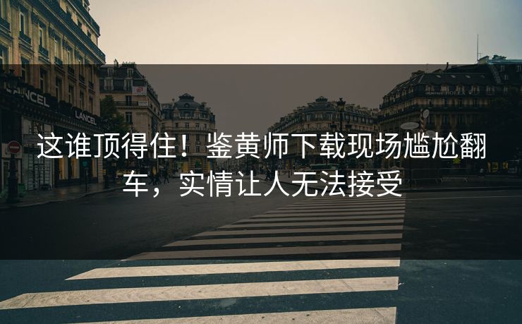 这谁顶得住！鉴黄师下载现场尴尬翻车，实情让人无法接受