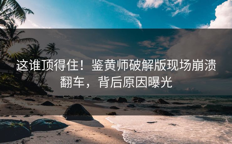 这谁顶得住！鉴黄师破解版现场崩溃翻车，背后原因曝光