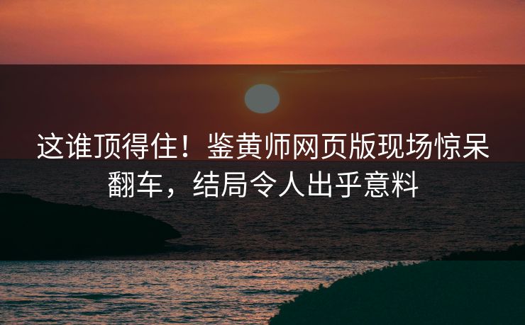 这谁顶得住！鉴黄师网页版现场惊呆翻车，结局令人出乎意料