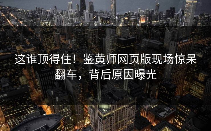 这谁顶得住！鉴黄师网页版现场惊呆翻车，背后原因曝光