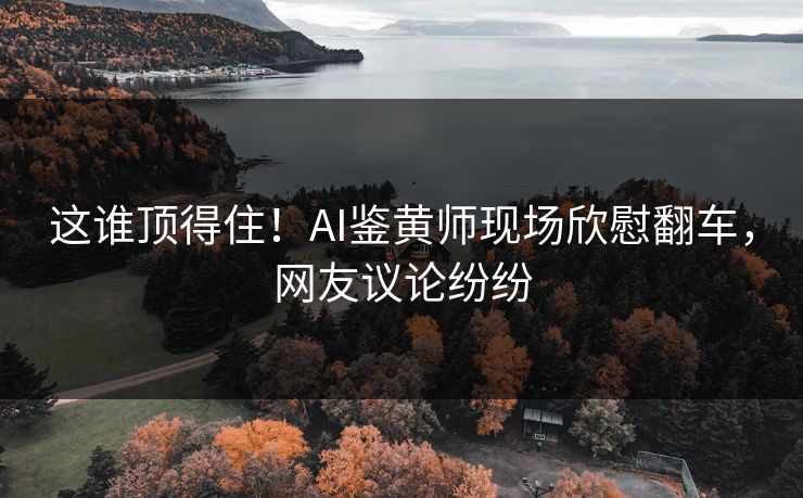 这谁顶得住！AI鉴黄师现场欣慰翻车，网友议论纷纷