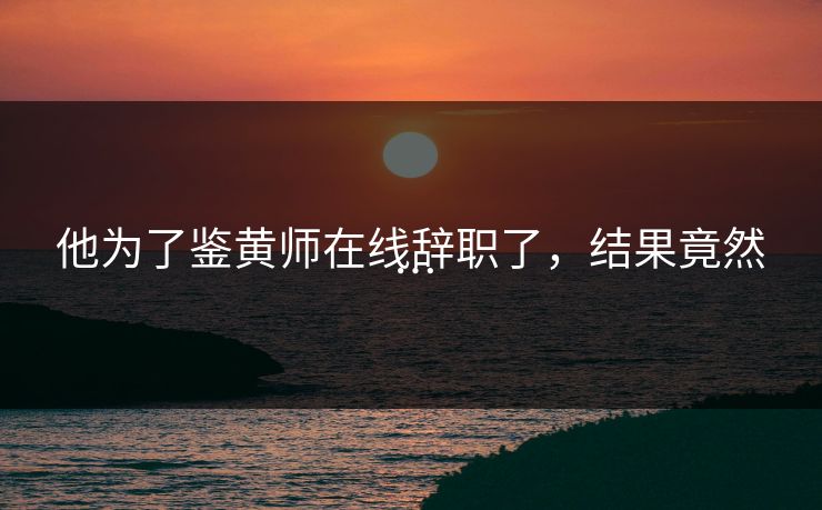 他为了鉴黄师在线辞职了，结果竟然…