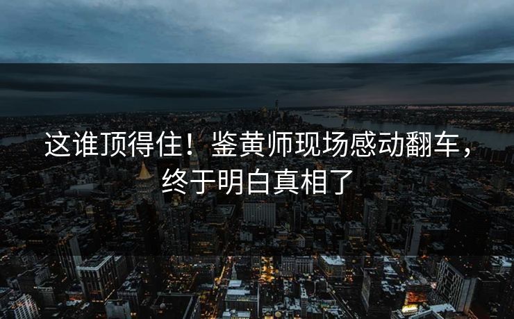 这谁顶得住！鉴黄师现场感动翻车，终于明白真相了