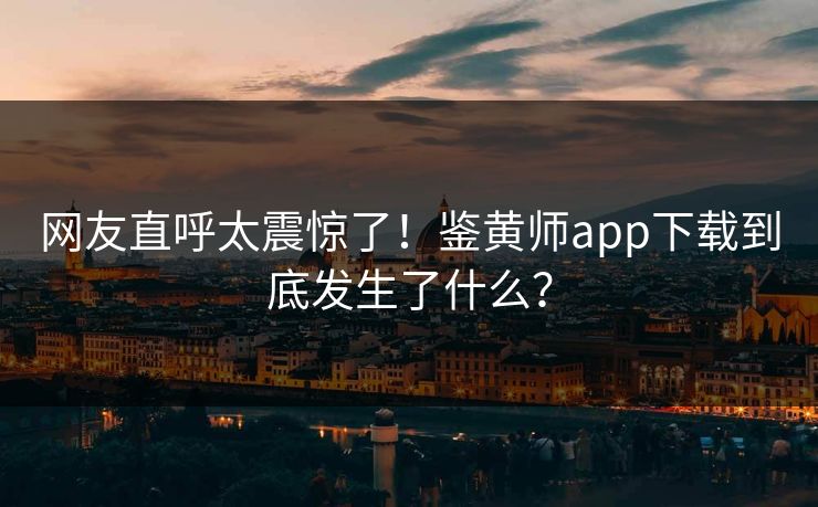 网友直呼太震惊了！鉴黄师app下载到底发生了什么？