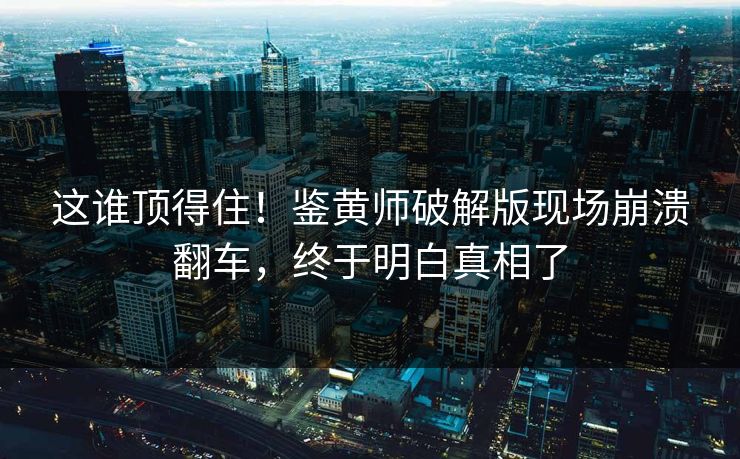 这谁顶得住！鉴黄师破解版现场崩溃翻车，终于明白真相了