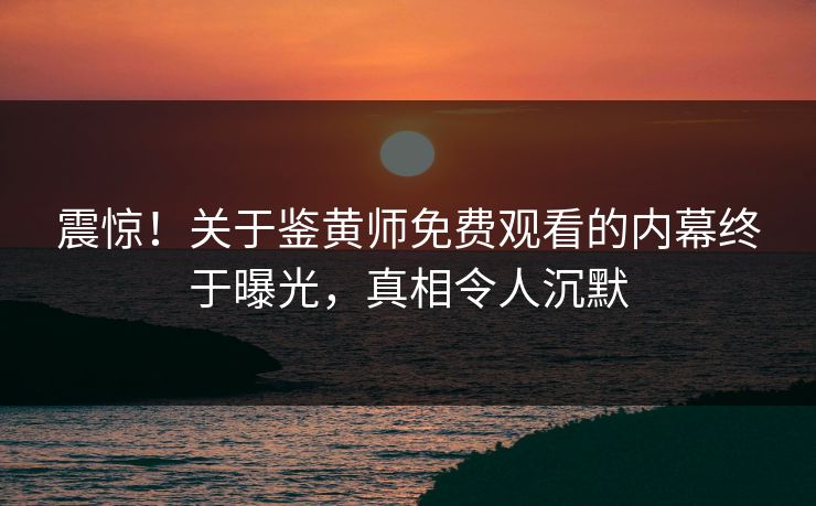 震惊！关于鉴黄师免费观看的内幕终于曝光，真相令人沉默