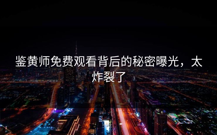 鉴黄师免费观看背后的秘密曝光，太炸裂了