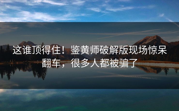 这谁顶得住！鉴黄师破解版现场惊呆翻车，很多人都被骗了