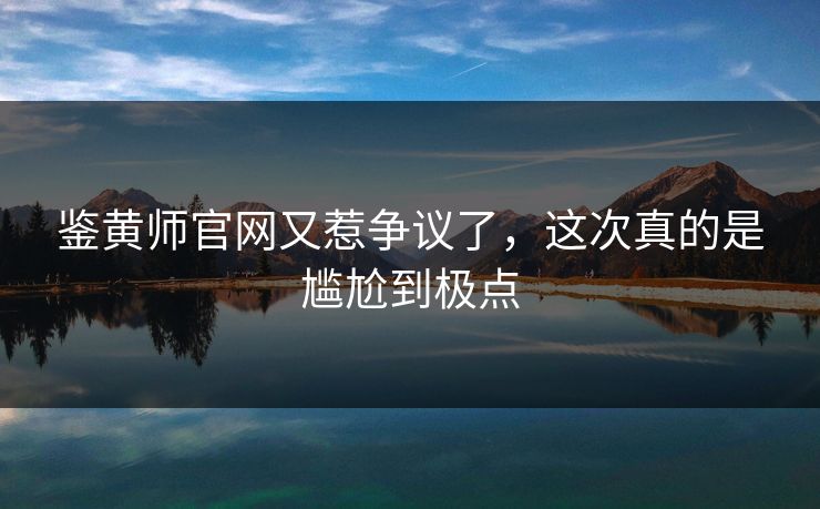 鉴黄师官网又惹争议了，这次真的是尴尬到极点