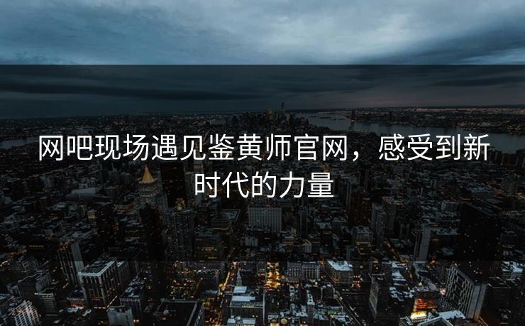 网吧现场遇见鉴黄师官网，感受到新时代的力量