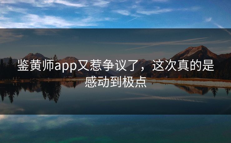 鉴黄师app又惹争议了，这次真的是感动到极点