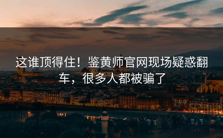 这谁顶得住！鉴黄师官网现场疑惑翻车，很多人都被骗了