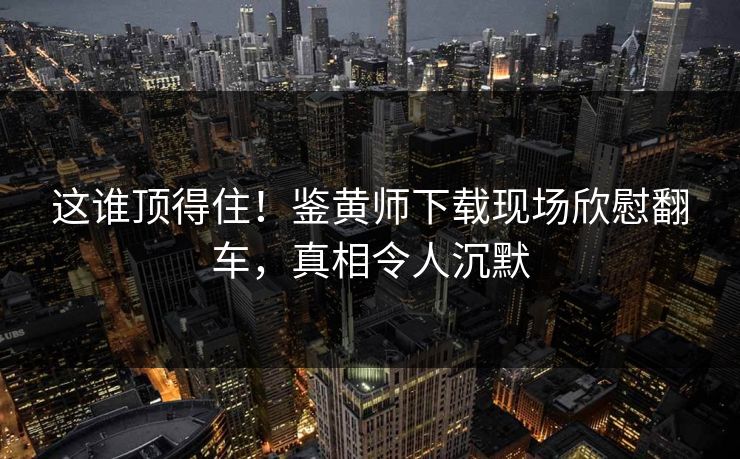 这谁顶得住！鉴黄师下载现场欣慰翻车，真相令人沉默
