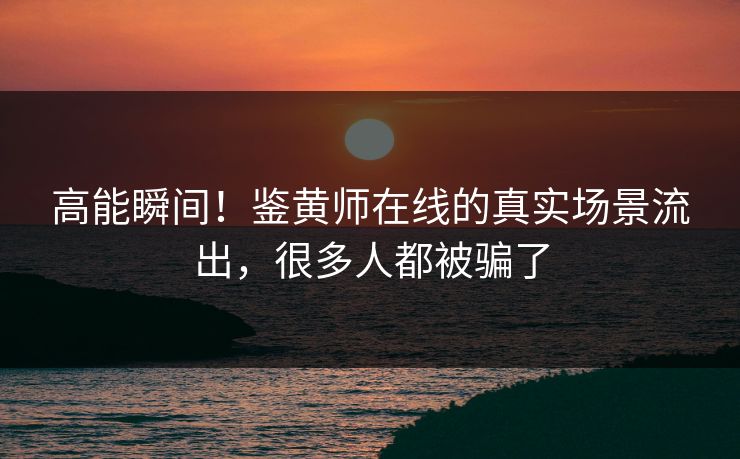 高能瞬间！鉴黄师在线的真实场景流出，很多人都被骗了