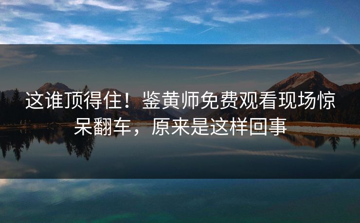 这谁顶得住！鉴黄师免费观看现场惊呆翻车，原来是这样回事