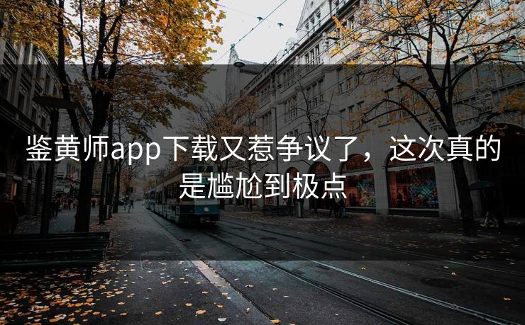 鉴黄师app下载又惹争议了，这次真的是尴尬到极点
