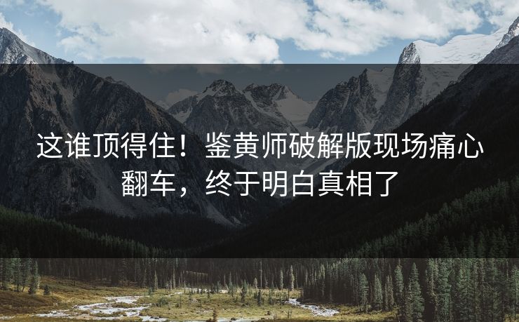 这谁顶得住！鉴黄师破解版现场痛心翻车，终于明白真相了