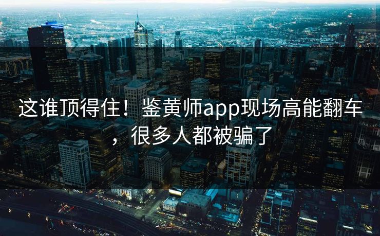 这谁顶得住！鉴黄师app现场高能翻车，很多人都被骗了