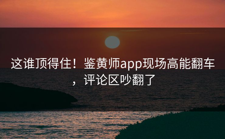 这谁顶得住！鉴黄师app现场高能翻车，评论区吵翻了