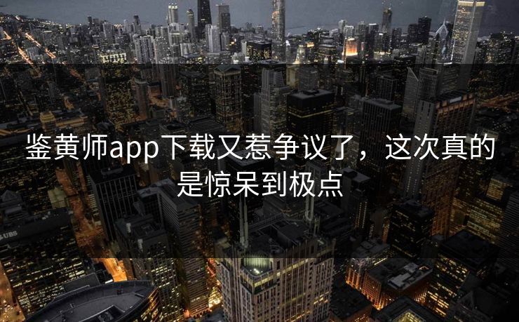 鉴黄师app下载又惹争议了，这次真的是惊呆到极点