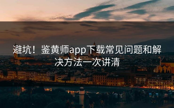 避坑！鉴黄师app下载常见问题和解决方法一次讲清