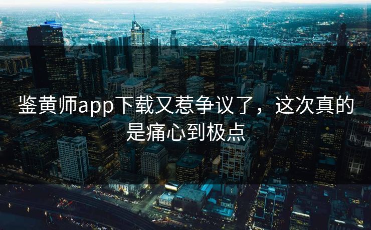 鉴黄师app下载又惹争议了，这次真的是痛心到极点
