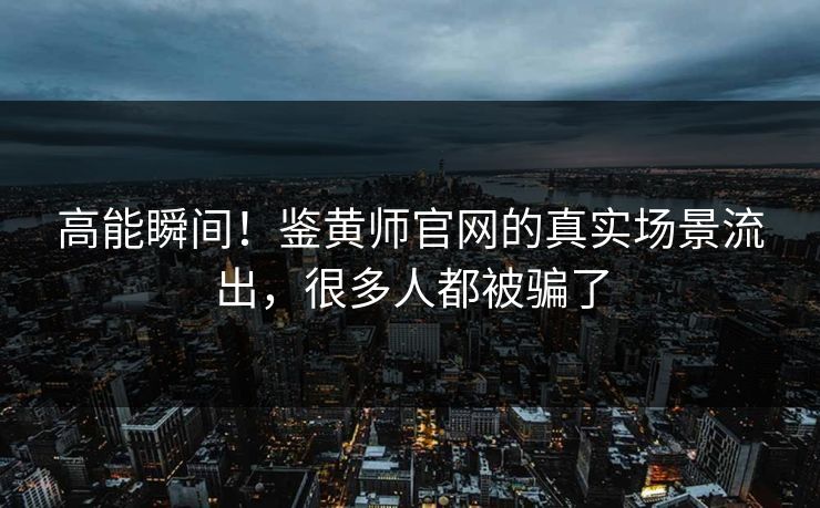 高能瞬间！鉴黄师官网的真实场景流出，很多人都被骗了