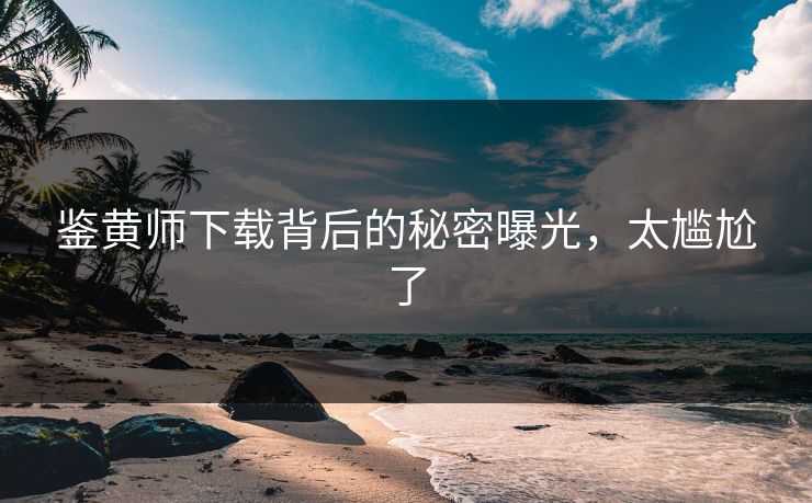 鉴黄师下载背后的秘密曝光，太尴尬了