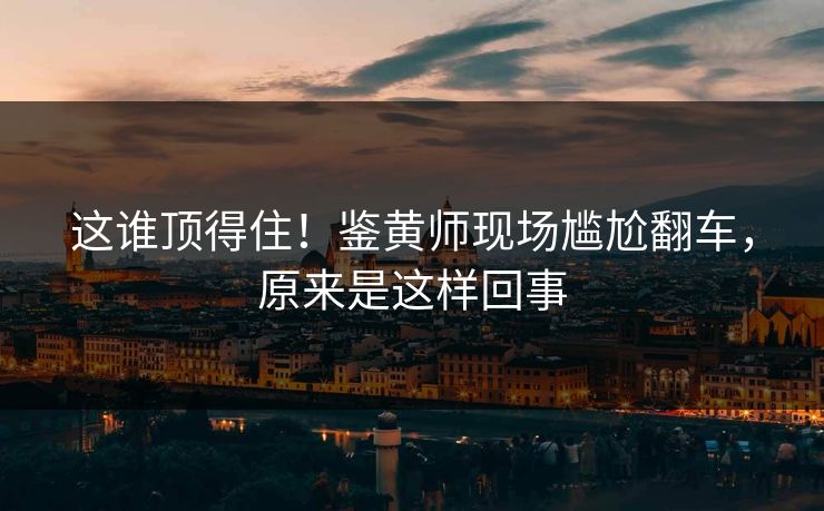 这谁顶得住！鉴黄师现场尴尬翻车，原来是这样回事
