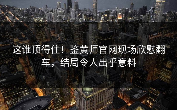 这谁顶得住！鉴黄师官网现场欣慰翻车，结局令人出乎意料
