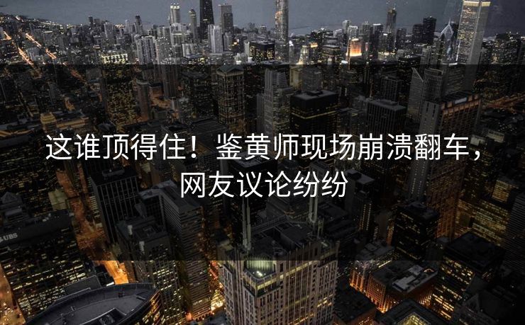 这谁顶得住！鉴黄师现场崩溃翻车，网友议论纷纷