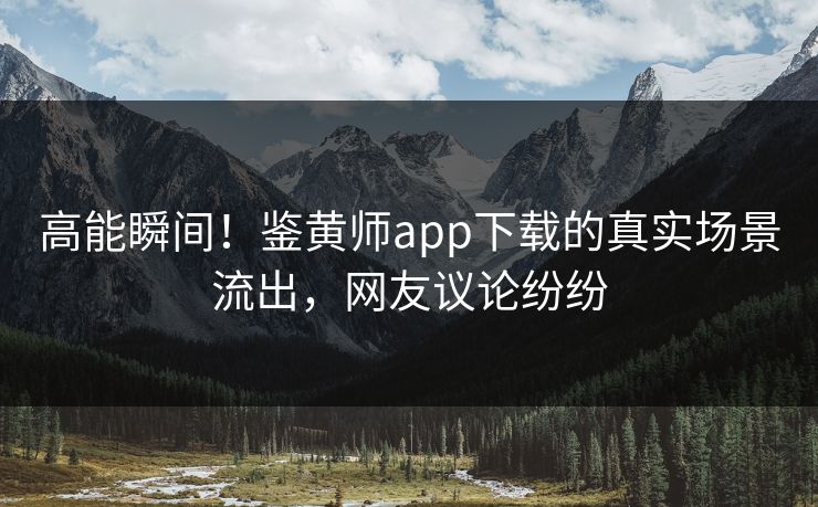 高能瞬间！鉴黄师app下载的真实场景流出，网友议论纷纷