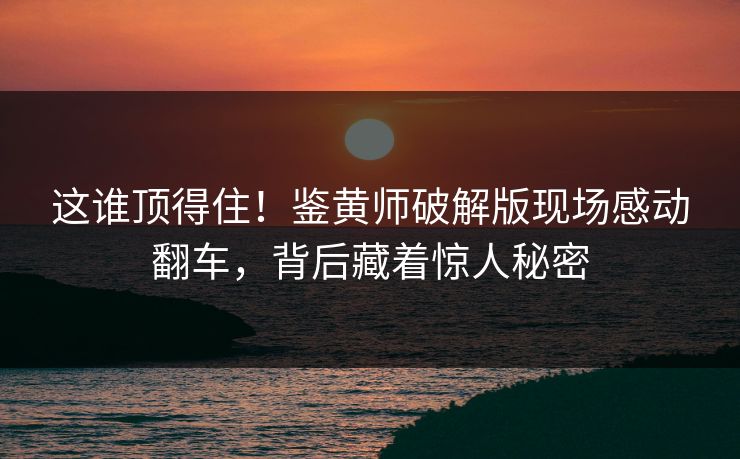 这谁顶得住！鉴黄师破解版现场感动翻车，背后藏着惊人秘密