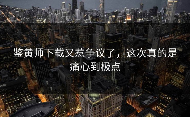 鉴黄师下载又惹争议了，这次真的是痛心到极点