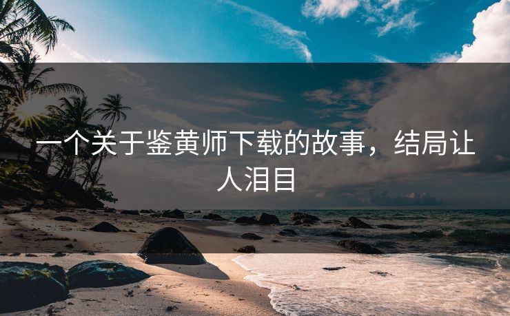 一个关于鉴黄师下载的故事，结局让人泪目